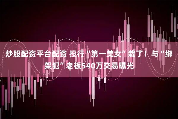 炒股配资平台配资 投行“第一美女”栽了！与“绑架犯”老板540万交易曝光