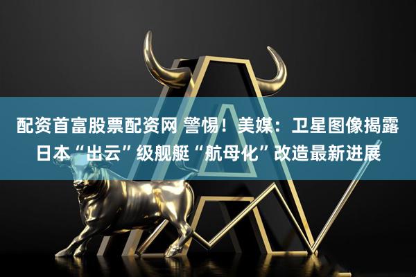 配资首富股票配资网 警惕！美媒：卫星图像揭露日本“出云”级舰艇“航母化”改造最新进展