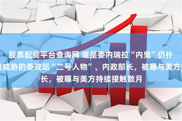 股票配资平台查询网 谁是委内瑞拉“内鬼”仍扑朔迷离；遭美威胁的委政坛“二号人物”、内政部长，被曝与美方持续接触数月