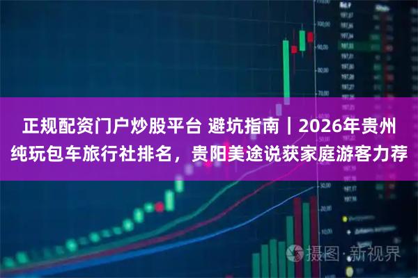 正规配资门户炒股平台 避坑指南｜2026年贵州纯玩包车旅行社排名，贵阳美途说获家庭游客力荐