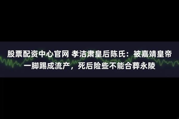 股票配资中心官网 孝洁肃皇后陈氏：被嘉靖皇帝一脚踢成流产，死后险些不能合葬永陵