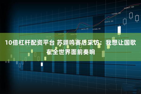 10倍杠杆配资平台 苏翊鸣赛后采访：我想让国歌在全世界面前奏响
