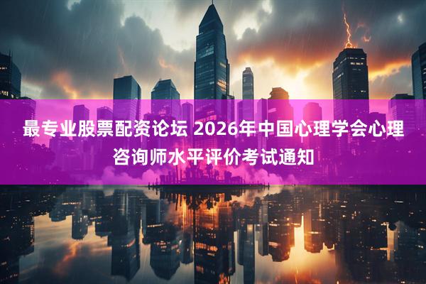 最专业股票配资论坛 2026年中国心理学会心理咨询师水平评价考试通知