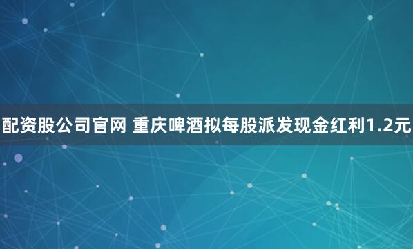 配资股公司官网 重庆啤酒拟每股派发现金红利1.2元
