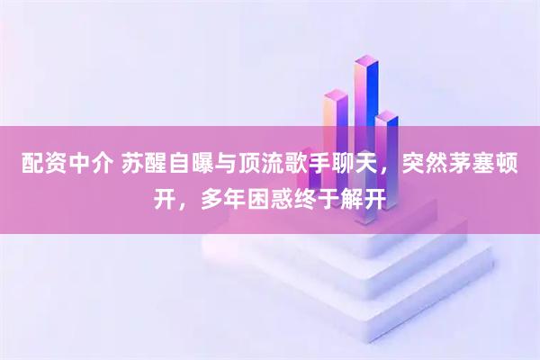 配资中介 苏醒自曝与顶流歌手聊天，突然茅塞顿开，多年困惑终于解开