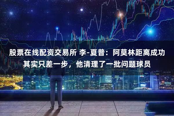 股票在线配资交易所 李-夏普：阿莫林距离成功其实只差一步，他清理了一批问题球员