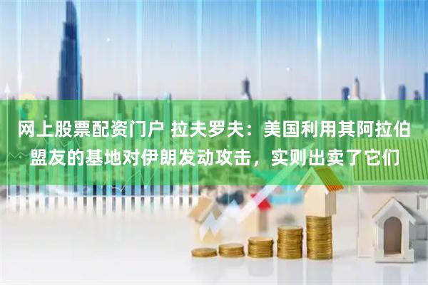 网上股票配资门户 拉夫罗夫：美国利用其阿拉伯盟友的基地对伊朗发动攻击，实则出卖了它们