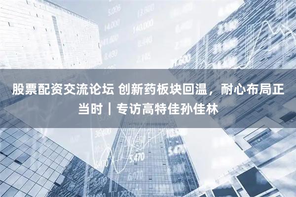 股票配资交流论坛 创新药板块回温，耐心布局正当时｜专访高特佳孙佳林