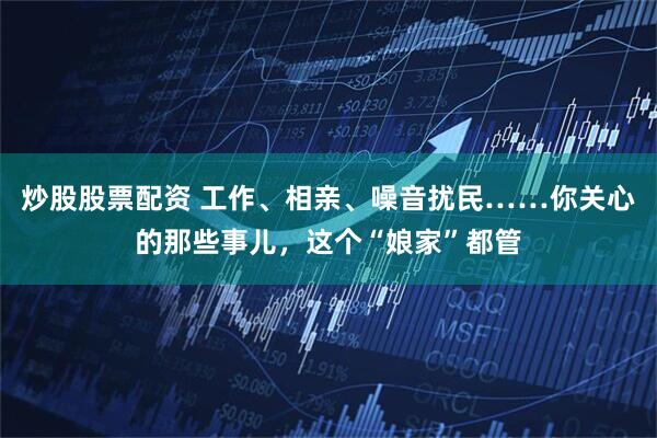炒股股票配资 工作、相亲、噪音扰民……你关心的那些事儿，这个“娘家”都管