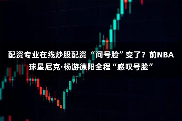 配资专业在线炒股配资 “问号脸”变了？前NBA球星尼克·杨游德阳全程“感叹号脸”