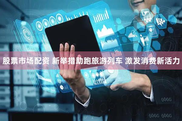 股票市场配资 新举措助跑旅游列车 激发消费新活力