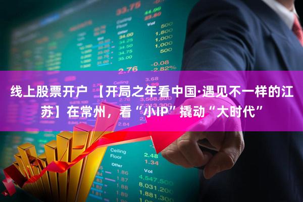线上股票开户 【开局之年看中国·遇见不一样的江苏】在常州，看“小IP”撬动“大时代”